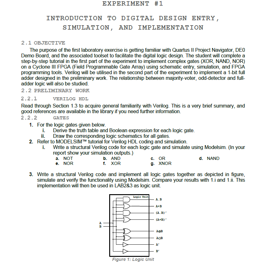 All Logic Gates Verilog VHDL and ModelSim Codes The purpose of the first laboratory exercise is getting familiar with Quartus II Project Navigator, DEO Demo Board, and the associated toolset to facilitate the digital logic design. The student will complete a step-by-step tutorial in the first part of the experiment to implement complex gates (XOR, NAND, NOR) on a Cyclone III FPGA (Field Programmable Gate Array) using schematic entry, simulation, and FPGA programming tools. Verilog will be utilised in the second part of the experiment to implement a 1-bit full adder designed in the preliminary work. The relationship between majority-voter, odd-detector and full- adder logic will also be studied.