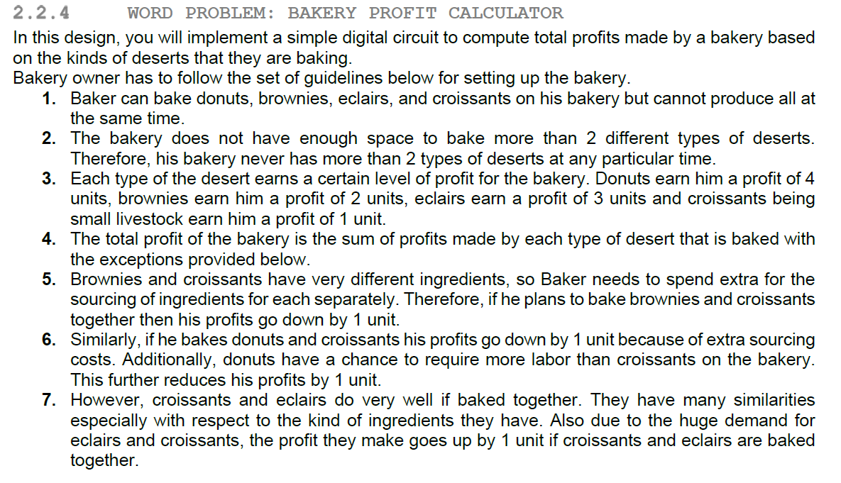 In this design, you will implement a simple digital circuit to compute total profits made by a bakery based on the kinds of deserts that they are baking.
						Bakery owner has to follow the set of guidelines below for setting up the bakery.
						1. Baker can bake donuts, brownies, eclairs, and croissants on his bakery but cannot produce all at the same time.
						2. The bakery does not have enough space to bake more than 2 different types of deserts. Therefore, his bakery never has more than 2 types of deserts at any particular time.