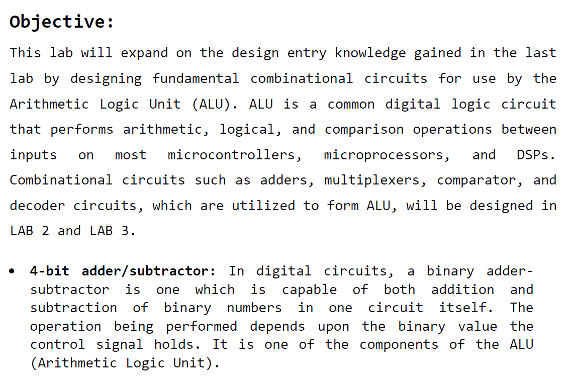 This lab will expand on the design entry knowledge gained in the last lab by designing fundamental combinational circuits for use by the Arithmetic Logic Unit (ALU). ALU is a common digital logic circuit that performs arithmetic, logical, and comparison operations between inputs on most microcontrollers, microprocessors, and DSPs. Combinational circuits such as adders, multiplexers, comparator, and decoder circuits, which are utilized to form ALU, will be designed in LAB 2 and LAB 3.