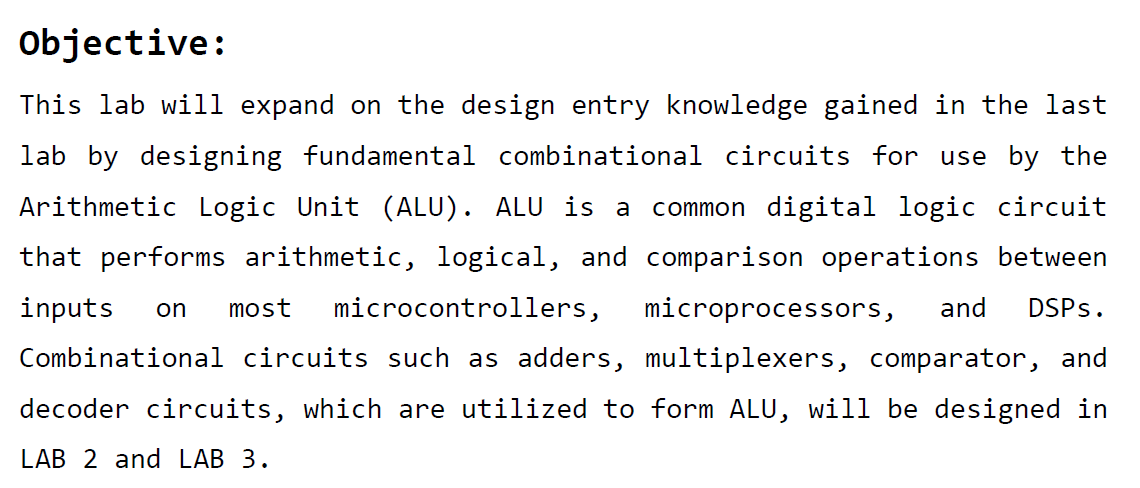 This lab will expand on the design entry knowledge gained in the last lab by designing fundamental combinational circuits for use by the Arithmetic Logic Unit (ALU). ALU is a common digital logic circuit that performs arithmetic, logical, and comparison operations between inputs on most microcontrollers, microprocessors, and DSPs. Combinational circuits such as adders, multiplexers, comparator, and decoder circuits, which are utilized to form ALU, will be designed in LAB 2 and LAB 3.