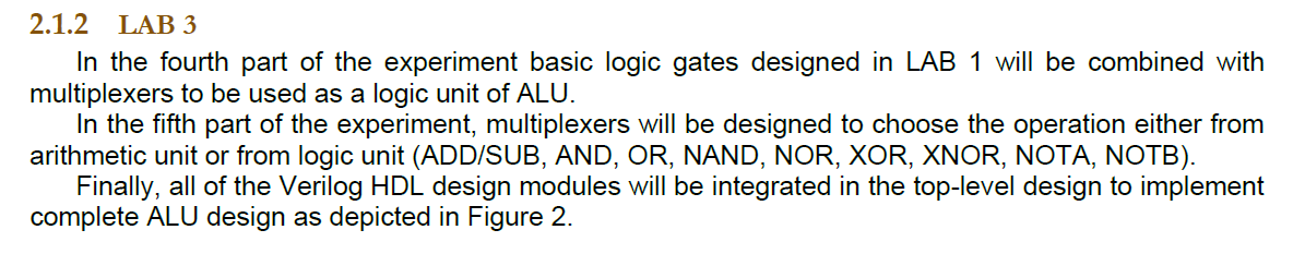 In the fourth part of the experiment basic logic gates designed in LAB 1 will be combined with multiplexers to be used as a logic unit of ALU.
						In the fifth part of the experiment, multiplexers will be designed to choose the operation either from arithmetic unit or from logic unit (ADD/SUB, AND, OR, NAND, NOR, XOR, XNOR, NOTA, NOTB).
						Finally, all of the Verilog HDL design modules will be integrated in the top-level design to implement complete ALU design as depicted in Figure 2.