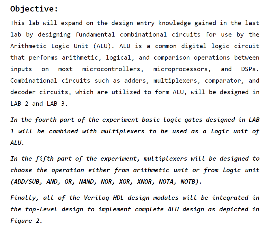 In the fourth part of the experiment basic logic gates designed in LAB 1 will be combined with multiplexers to be used as a Logic unit of ALU.
						In the fifth part of the experiment, multiplexers will be designed to choose the operation either from arithmetic unit or from Logic unit (ADD/SUB, AND, OR, NAND, NOR, XOR, XNOR, NOTA, NOTB).
						Finally, all of the Verilog HDL design modules will be integrated in
						the top-level design to implement complete ALU design as depicted in Figure 2.