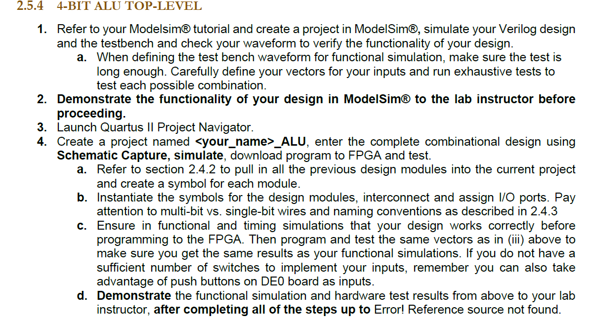 1. Refer to your ModelsimR tutorial and create a project in ModelSim®, simulate your Verilog design and the testbench and check your waveform to verify the functionality of your design.
						a. When defining the test bench waveform for functional simulation, make sure the test is long enough. Carefully define your vectors for your inputs and run exhaustive tests to test each possible combination.
						2. Demonstrate the functionality of your design in ModelSimR to the lab instructor before proceeding.
						3. Launch Quartus II Project Navigator.
						4. Create a project named your_nameALU, enter the complete combinational design using Schematic Capture, simulate, download program to FPGA and test.
						a. Refer to section 2.4.2 to pull in all the previous design modules into the current project and create a symbol for each module.
						b. Instantiate the symbols for the design modules, interconnect and assign I/O ports. Pay attention to multi-bit vs. single-bit wires and naming conventions as described in 2.4.3 c. Ensure in functional and timing simulations that your design works correctly before programming to the FPGA. Then program and test the same vectors as in (iii) above to make sure you get the same results as your functional simulations. If you do not have a sufficient number of switches to implement your inputs, remember you can also take advantage of push buttons on DEO board as inputs.