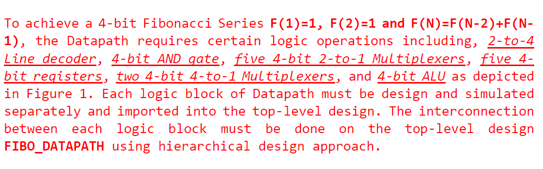 To achieve a 4-bit Fibonacci Series F(1)=1, F(2)=1 and F(N)=F(N-2)+F(N-1), the Datapath requires certain logic operations including, 2-to-4 Line decoder, 4-bit AND gate, five 4-bit 2-to-1 Multiplexers, five 4-bit registers, two 4-bit 4-to-1 Multiplexers, and 4-bit ALU as depicted in Figure 1. Each logic block of Datapath must be design and simulated separately and imported into the top-level design. The interconnection between each logic block must be done on the top-level design FIBO_DATAPATH using hierarchical design approach.