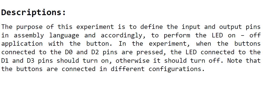 The purpose of this experiment is to define the input and output pins in assembly language and accordingly, to perform the LED on application with the button. In the experiment, when the buttons connected to the DO and D2 pins are pressed, the LED connected to the D1 and D3 pins should turn on, otherwise it should turn off. Note that the buttons are connected in different configurations.