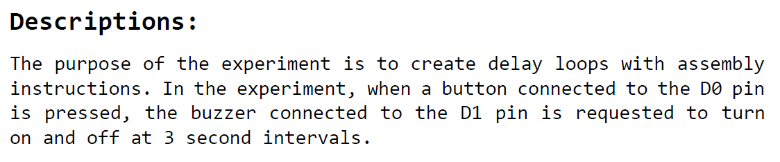 The purpose of the experiment is to create delay loops with assembly instructions. In the experiment, when a button connected to the DO pin is pressed, the buzzer connected to the D1 pin is requested to turn on and off at 3 second intervals.