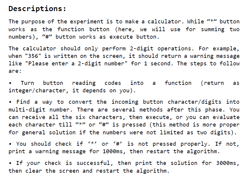 The purpose of the experiment is to make a calculator. While “*” button works as the function button (here, we will use for summing two numbers), “#” button works as execute button.
						The calculator should only perform 2-digit operations. For example, when 356 is written on the screen, it should return a warning message like Please enter a 2-digit number for 1 second. The steps to follow are: Turn button reading codes into a function (return as integer/character, it depends on you). Find a way to convert the incoming button character/digits into multi-digit number. There are several methods after this phase. You can receive all the six characters, then execute, or you can evaluate each character till “*” or “#” is pressed (this method is more proper for general solution if the numbers were not limited as two digits).You should check if * or # is not pressed properly. If not, print a warning message for 1000ms, then restart the algorithm. If your check is successful, then print the solution for 3000ms, then clear the screen and restart the algorithm.