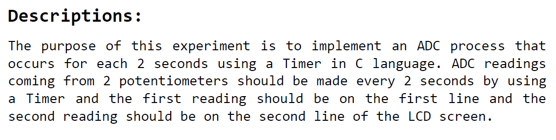 The purpose of this experiment is to implement an ADC process that occurs for each 2 seconds using a Timer in C language. ADC readings coming from 2 potentiometers should be made every 2 seconds by using a Timer and the first reading should be on the first line and the second reading should be on the second line of the LCD screen.