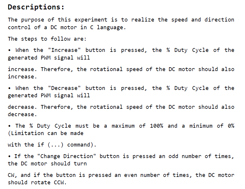 The purpose of this experiment is to realize the speed and direction control of a DC motor in C language.
						The steps to follow are: When the Increase button is pressed, the % Duty Cycle of the generated PWM signal will
						increase. Therefore, the rotational speed of the DC motor should also increase. When the Decrease button is pressed, the % Duty Cycle of the generated PWM signal will
						decrease. Therefore, the rotational speed of the DC motor should also decrease. The % Duty Cycle must be a maximum of 100% and a minimum of 0% (Limitation can be made
						with the if (...) command). If the Change Direction button is pressed an odd number of times, the DC motor should turn
						CW, and if the button is pressed an even number of times, the DC motor should rotate CCW.