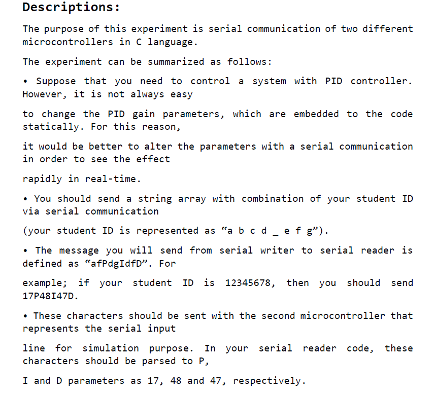 The purpose of this experiment is serial communication of two different microcontrollers in C language.
						The experiment can be summarized as follows: Suppose that you need to control a system with PID controller. However, it is not always easy
						to change the PID gain parameters, which are embedded to the code statically. For this reason,
						it would be better to alter the parameters with a serial communication in order to see the effect
						rapidly in real-time. You should send a string array with combination of your student ID via serial communication
						(your student ID is represented as “a b c d _ e f g”). The message you will send from serial writer to serial reader is defined as “afPdgIdfD”. For
						example; if your student ID is 12345678, then you should send 17P48I47D. These characters should be sent with the second microcontroller that represents the serial input
						line for simulation purpose. In your serial reader code, these characters should be parsed to P,
						I and D parameters as 17, 48 and 47, respectively.