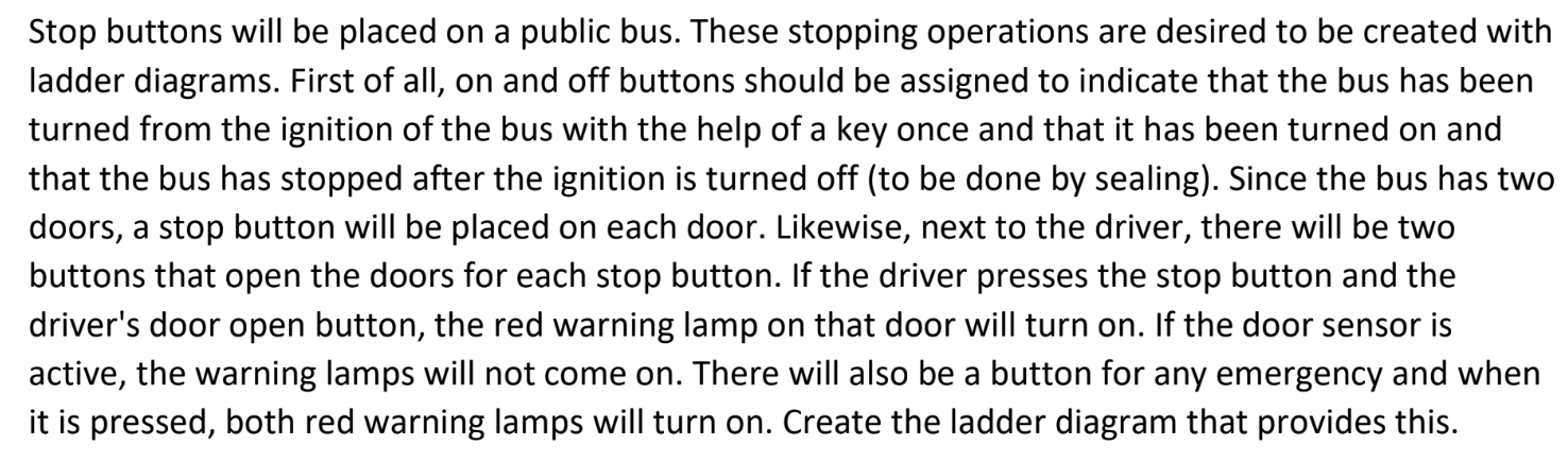 Stop buttons will be placed on a public bus. These stopping operations are desired to be created with ladder diagrams. First of all, on and off buttons should be assigned to indicate that the bus has been turned from the ignition of the bus with the help of a key once and that it has been turned on and that the bus has stopped after the ignition is turned off (to be done by sealing). Since the bus has two doors, a stop button will be placed on each door. Likewise, next to the driver, there will be two buttons that open the doors for each stop button. If the driver presses the stop button and the driver's door open button, the red warning lamp on that door will turn on. If the door sensor is active, the warning lamps will not come on. There will also be a button for any emergency and when it is pressed, both red warning lamps will turn on. Create the ladder diagram that provides this.