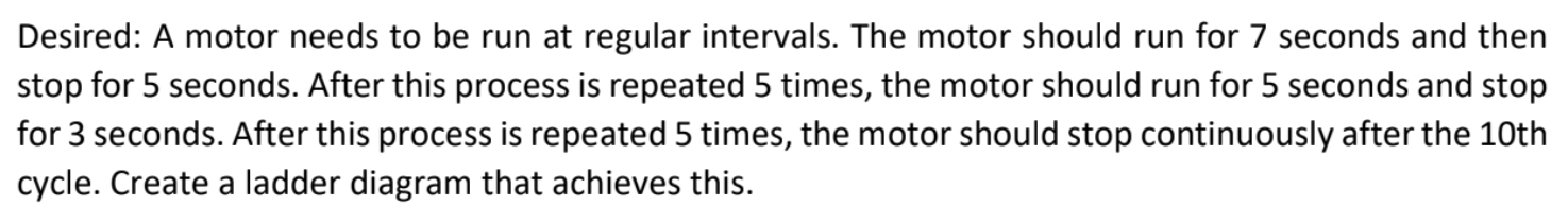 A motor needs to be run at regular intervals. The motor should run for 7 seconds and then stop for 5 seconds. After this process is repeated 5 times, the motor should run for 5 seconds and stop for 3 seconds. After this process is repeated 5 times, the motor should stop continuously after the 10th cycle. Create a ladder diagram that achieves this.