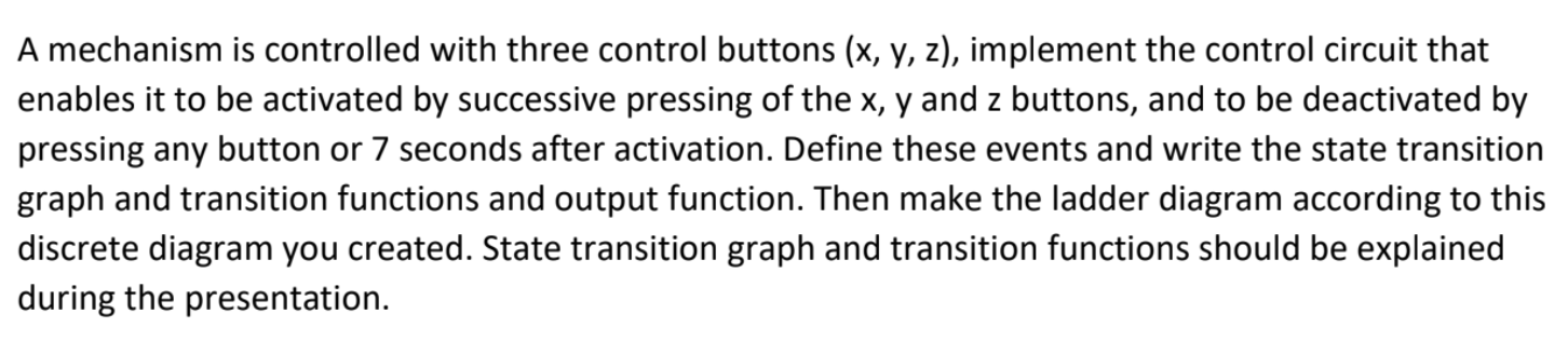 A mechanism is controlled with three control buttons (x, y, z), implement the control circuit that enables it to be activated by successive pressing of the x, y and z buttons, and to be deactivated by pressing any button or 7 seconds after activation. Define these events and write the state transition graph and transition functions and output function. Then make the ladder diagram according to this discrete diagram you created. State transition graph and transition functions should be explained during the presentation.